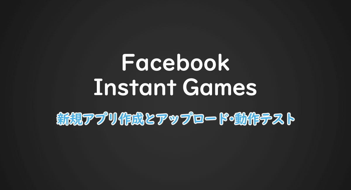 Facebookインスタントゲームの新規アプリ作成とアップロード・動作テストの方法